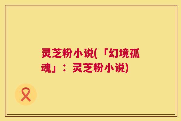 灵芝粉小说(「幻境孤魂」:灵芝粉小说) 灵芝粉小说(「幻境孤魂」:灵芝粉小说)