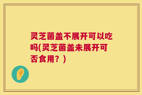 灵芝菌盖不展开可以吃吗(灵芝菌盖未展开可否食用？)