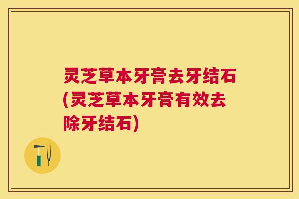 灵芝草本牙膏去牙结石(灵芝草本牙膏有效去除牙结石)
