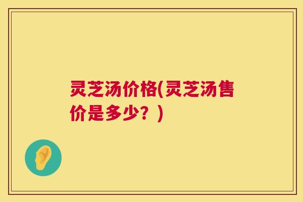 灵芝汤价格(灵芝汤售价是多少?) 灵芝汤价格(灵芝汤售价是多少?)
