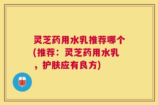 灵芝药用水乳推荐哪个(推荐:灵芝药用水乳,护肤应有良方) 灵芝药用水乳推荐哪个(推荐:灵芝药用水乳,护肤应有良方)