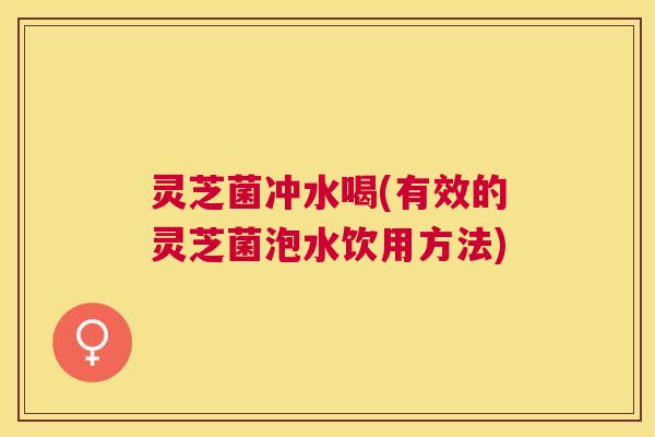 灵芝菌冲水喝(有效的灵芝菌泡水饮用方法) 灵芝菌冲水喝(有效的灵芝菌泡水饮用方法)