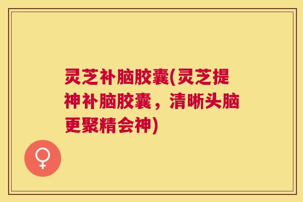 灵芝补脑胶囊(灵芝提神补脑胶囊,清晰头脑更聚精会神) 灵芝补脑胶囊(灵芝提神补脑胶囊,清晰头脑更聚精会神)