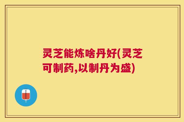 灵芝能炼啥丹好(灵芝可制药,以制丹为盛) 灵芝能炼啥丹好(灵芝可制药,以制丹为盛)