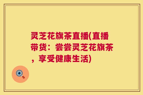 灵芝花旗茶直播(直播带货：尝尝灵芝花旗茶，享受健康生活)