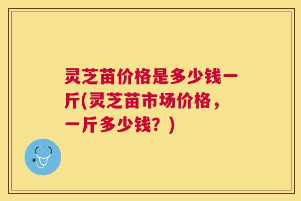 灵芝苗价格是多少钱一斤(灵芝苗市场价格，一斤多少钱？)