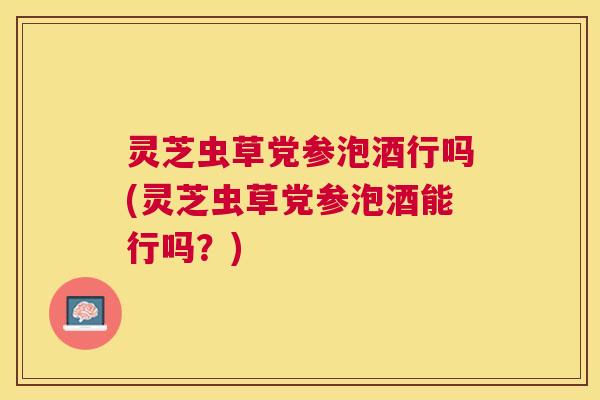 灵芝虫草党参泡酒行吗(灵芝虫草党参泡酒能行吗?) 灵芝虫草党参泡酒行吗(灵芝虫草党参泡酒能行吗?)