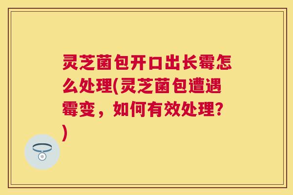 灵芝菌包开口出长霉怎么处理(灵芝菌包遭遇霉变，如何有效处理？)