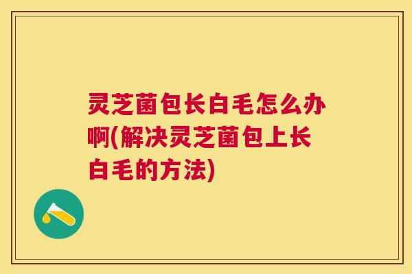 灵芝菌包长白毛怎么办啊(解决灵芝菌包上长白毛的方法)