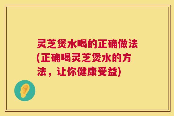 灵芝煲水喝的正确做法(正确喝灵芝煲水的方法,让你健康受益) 灵芝煲水喝的正确做法(正确喝灵芝煲水的方法,让你健康受益)