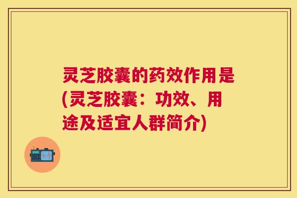 灵芝胶囊的作用是(灵芝胶囊:功效、用途及适宜人群简介) 灵芝胶囊的作用是(灵芝胶囊:功效、用途及适宜人群简介)