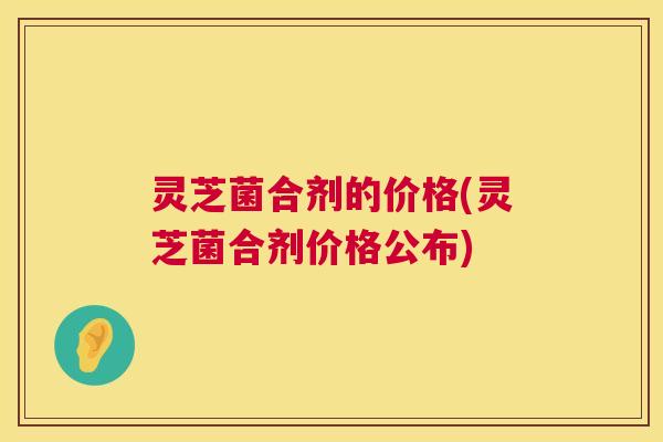 灵芝菌合剂的价格(灵芝菌合剂价格公布) 灵芝菌合剂的价格(灵芝菌合剂价格公布)