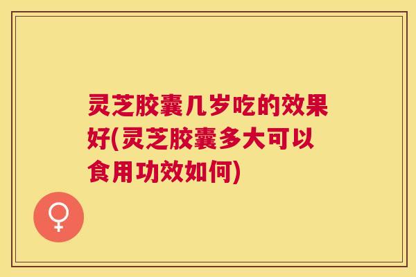 灵芝胶囊几岁吃的效果好(灵芝胶囊多大可以食用功效如何) 灵芝胶囊几岁吃的效果好(灵芝胶囊多大可以食用功效如何)