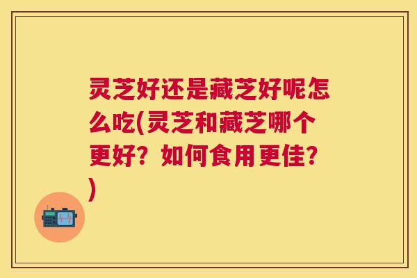 灵芝好还是藏芝好呢怎么吃(灵芝和藏芝哪个更好?如何食用更佳?) 灵芝好还是藏芝好呢怎么吃(灵芝和藏芝哪个更好?如何食用更佳?)