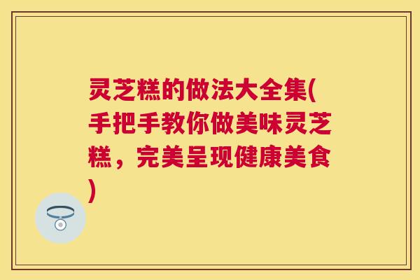 灵芝糕的做法大全集(手把手教你做美味灵芝糕,完美呈现健康美食) 灵芝糕的做法大全集(手把手教你做美味灵芝糕,完美呈现健康美食)
