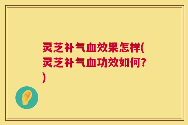 灵芝效果怎样(灵芝功效如何?) 灵芝效果怎样(灵芝功效如何?)