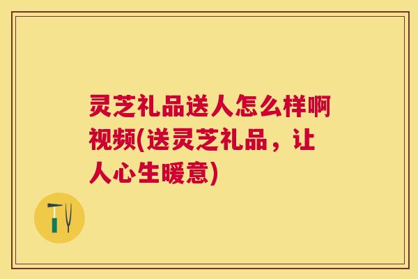 灵芝礼品送人怎么样啊视频(送灵芝礼品,让人心生暖意) 灵芝礼品送人怎么样啊视频(送灵芝礼品,让人心生暖意)