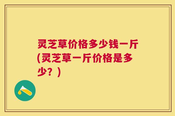 灵芝草价格多少钱一斤(灵芝草一斤价格是多少?) 灵芝草价格多少钱一斤(灵芝草一斤价格是多少?)