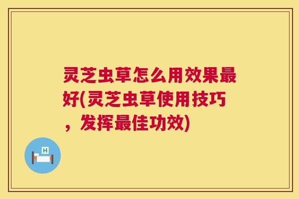 灵芝虫草怎么用效果好(灵芝虫草使用技巧,发挥佳功效) 灵芝虫草怎么用效果好(灵芝虫草使用技巧,发挥佳功效)