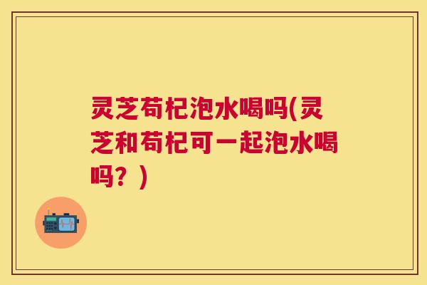 灵芝苟杞泡水喝吗(灵芝和苟杞可一起泡水喝吗?) 灵芝苟杞泡水喝吗(灵芝和苟杞可一起泡水喝吗?)