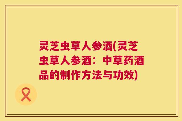 灵芝虫草人参酒(灵芝虫草人参酒:中草药酒品的制作方法与功效) 灵芝虫草人参酒(灵芝虫草人参酒:中草药酒品的制作方法与功效)
