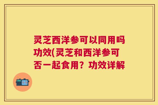 灵芝西洋参可以同用吗功效(灵芝和西洋参可否一起食用?功效详解 灵芝西洋参可以同用吗功效(灵芝和西洋参可否一起食用?功效详解