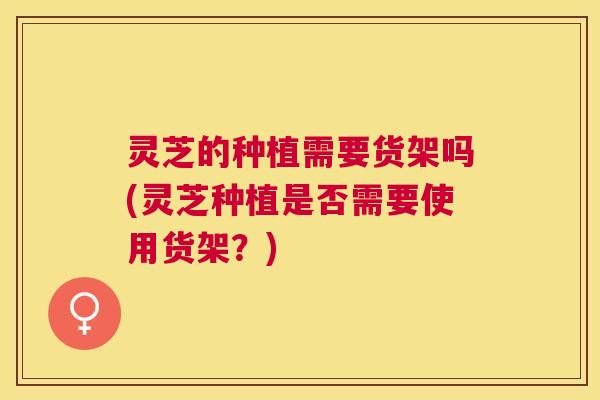 灵芝的种植需要货架吗(灵芝种植是否需要使用货架?) 灵芝的种植需要货架吗(灵芝种植是否需要使用货架?)