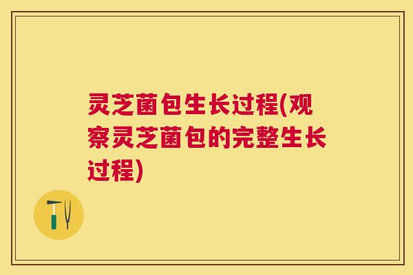 灵芝菌包生长过程(观察灵芝菌包的完整生长过程) 灵芝菌包生长过程(观察灵芝菌包的完整生长过程)