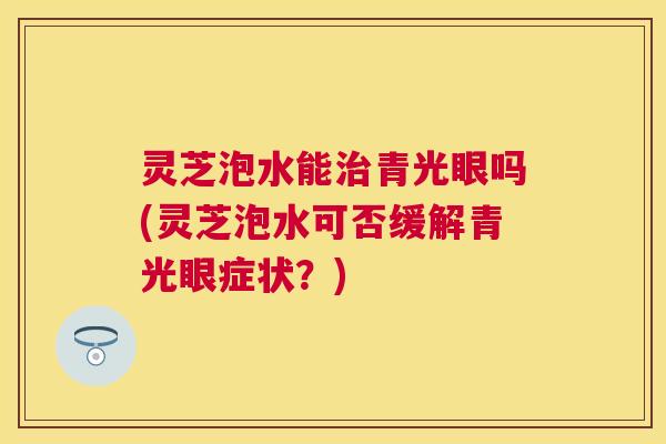 灵芝泡水能青光眼吗(灵芝泡水可否缓解青光眼症状?) 灵芝泡水能青光眼吗(灵芝泡水可否缓解青光眼症状?)