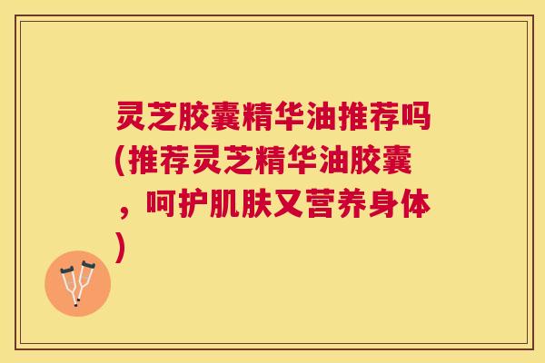 灵芝胶囊精华油推荐吗(推荐灵芝精华油胶囊,呵护又营养身体) 灵芝胶囊精华油推荐吗(推荐灵芝精华油胶囊,呵护又营养身体)