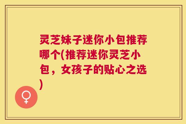 灵芝妹子迷你小包推荐哪个(推荐迷你灵芝小包,女孩子的贴心之选) 灵芝妹子迷你小包推荐哪个(推荐迷你灵芝小包,女孩子的贴心之选)