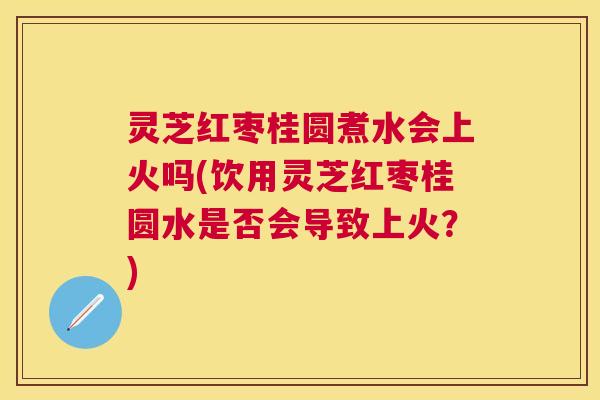 灵芝红枣桂圆煮水会上火吗(饮用灵芝红枣桂圆水是否会导致上火？)