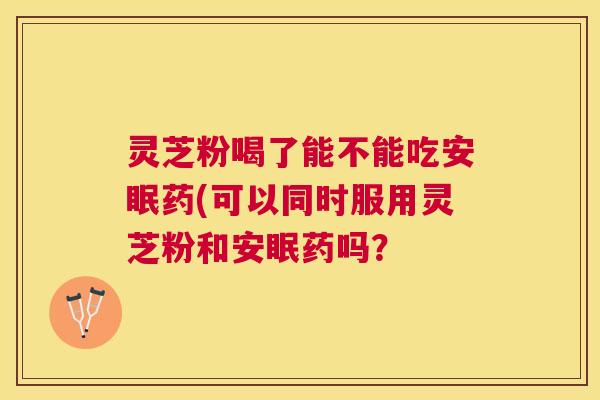 灵芝粉喝了能不能吃安眠药(可以同时服用灵芝粉和安眠药吗? 灵芝粉喝了能不能吃安眠药(可以同时服用灵芝粉和安眠药吗?