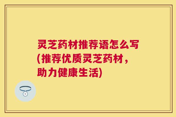 灵芝药材推荐语怎么写(推荐优质灵芝药材,助力健康生活) 灵芝药材推荐语怎么写(推荐优质灵芝药材,助力健康生活)