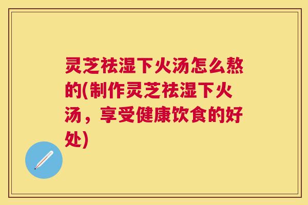 灵芝祛湿下火汤怎么熬的(制作灵芝祛湿下火汤,享受健康饮食的好处) 灵芝祛湿下火汤怎么熬的(制作灵芝祛湿下火汤,享受健康饮食的好处)