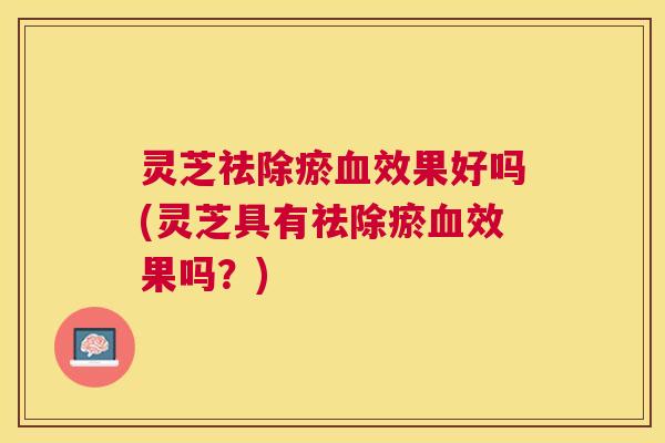灵芝祛除瘀效果好吗(灵芝具有祛除瘀效果吗?) 灵芝祛除瘀效果好吗(灵芝具有祛除瘀效果吗?)