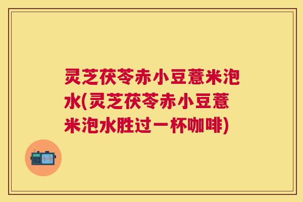 灵芝茯苓赤小豆薏米泡水(灵芝茯苓赤小豆薏米泡水胜过一杯咖啡) 灵芝茯苓赤小豆薏米泡水(灵芝茯苓赤小豆薏米泡水胜过一杯咖啡)