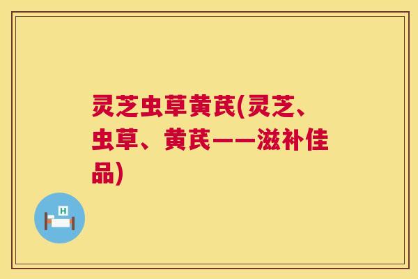 灵芝虫草黄芪(灵芝、虫草、黄芪——滋补佳品) 灵芝虫草黄芪(灵芝、虫草、黄芪——滋补佳品)