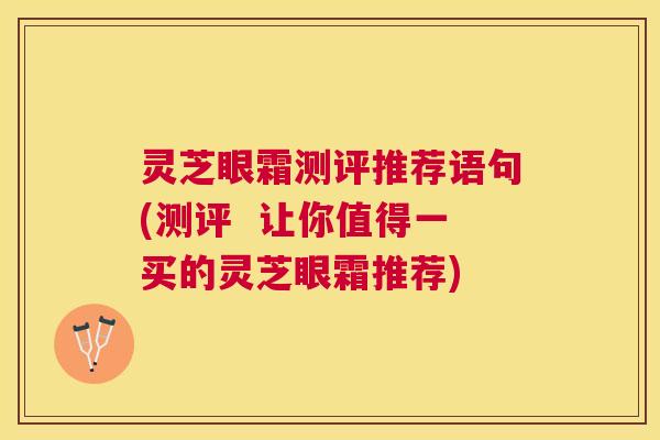 灵芝眼霜测评推荐语句(测评 让你值得一买的灵芝眼霜推荐) 灵芝眼霜测评推荐语句(测评 让你值得一买的灵芝眼霜推荐)