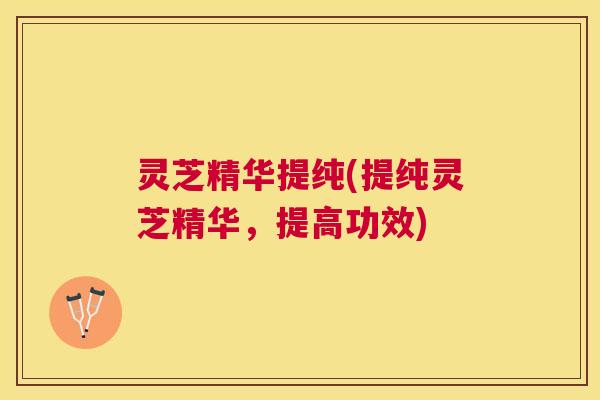 灵芝精华提纯(提纯灵芝精华,提高功效) 灵芝精华提纯(提纯灵芝精华,提高功效)