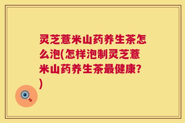 灵芝薏米山药养生茶怎么泡(怎样泡制灵芝薏米山药养生茶健康?) 灵芝薏米山药养生茶怎么泡(怎样泡制灵芝薏米山药养生茶健康?)
