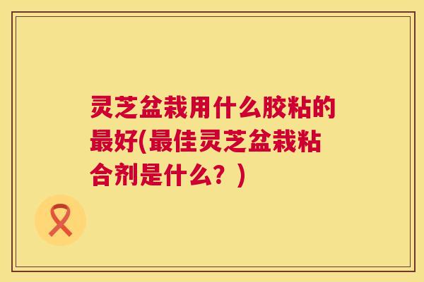 灵芝盆栽用什么胶粘的好(佳灵芝盆栽粘合剂是什么?) 灵芝盆栽用什么胶粘的好(佳灵芝盆栽粘合剂是什么?)