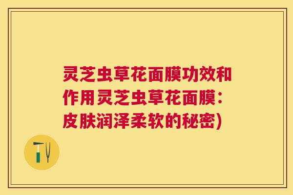 灵芝虫草花面膜功效和作用灵芝虫草花面膜:润泽柔软的秘密) 灵芝虫草花面膜功效和作用灵芝虫草花面膜:润泽柔软的秘密)