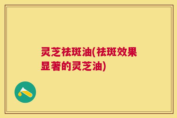 灵芝祛斑油(祛斑效果显著的灵芝油) 灵芝祛斑油(祛斑效果显著的灵芝油)