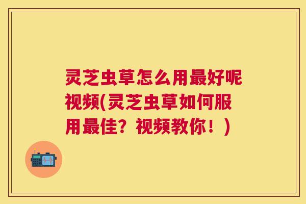 灵芝虫草怎么用好呢视频(灵芝虫草如何服用佳?视频教你!) 灵芝虫草怎么用好呢视频(灵芝虫草如何服用佳?视频教你!)