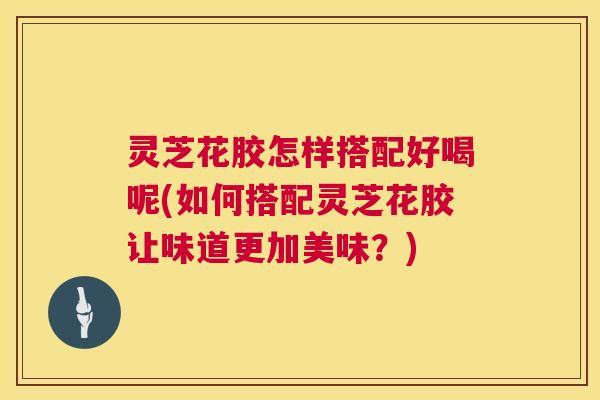 灵芝花胶怎样搭配好喝呢(如何搭配灵芝花胶让味道更加美味?) 灵芝花胶怎样搭配好喝呢(如何搭配灵芝花胶让味道更加美味?)