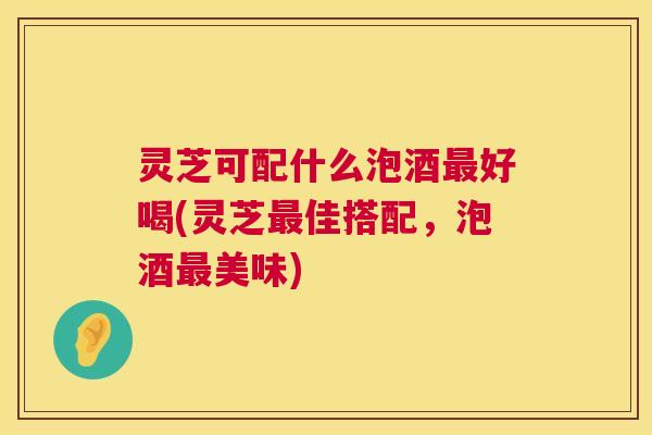 灵芝可配什么泡酒好喝(灵芝佳搭配,泡酒美味) 灵芝可配什么泡酒好喝(灵芝佳搭配,泡酒美味)