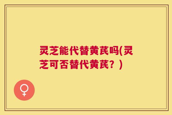 灵芝能代替黄芪吗(灵芝可否替代黄芪?) 灵芝能代替黄芪吗(灵芝可否替代黄芪?)