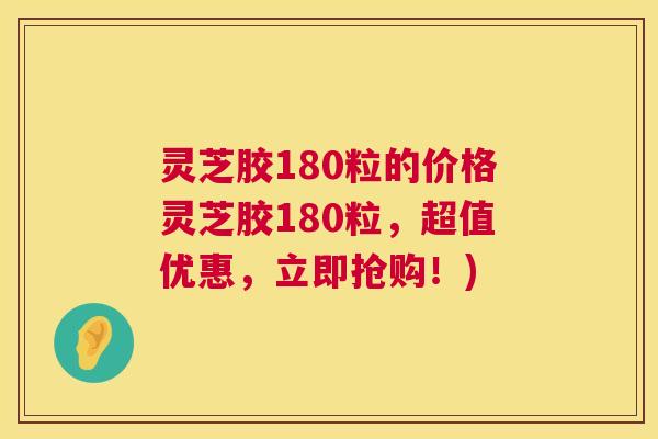 灵芝胶180粒的价格灵芝胶180粒,超值优惠,立即抢购!) 灵芝胶180粒的价格灵芝胶180粒,超值优惠,立即抢购!)