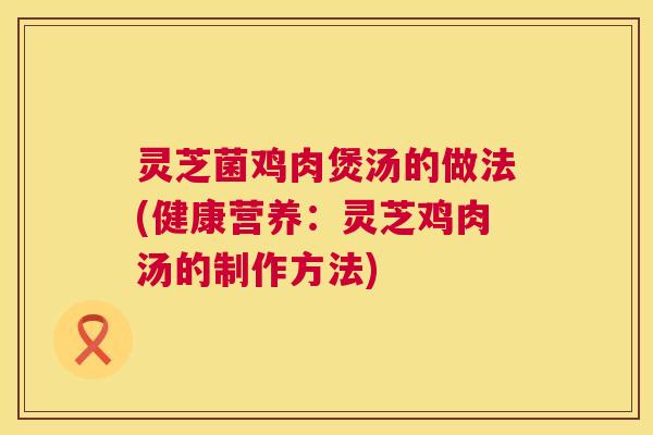灵芝菌鸡肉煲汤的做法(健康营养:灵芝鸡肉汤的制作方法) 灵芝菌鸡肉煲汤的做法(健康营养:灵芝鸡肉汤的制作方法)